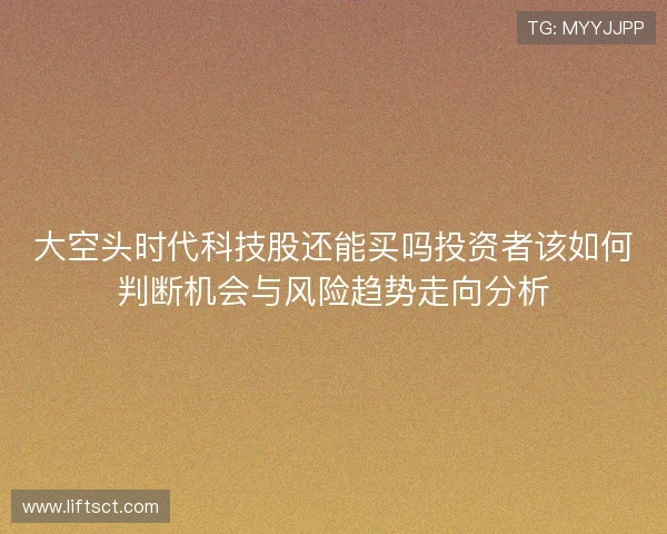 大空头时代科技股还能买吗投资者该如何判断机会与风险趋势走向分析